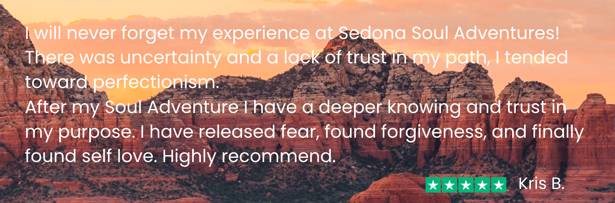 kris b ssa testimonial - new Kris says before my Soul Adventure I “was uncertain and had a lack of trust in my path. After my Soul Adventure, I have a deeper knowing and trust in my purpose. I have released fear, found forgiveness, and finally found self love.”