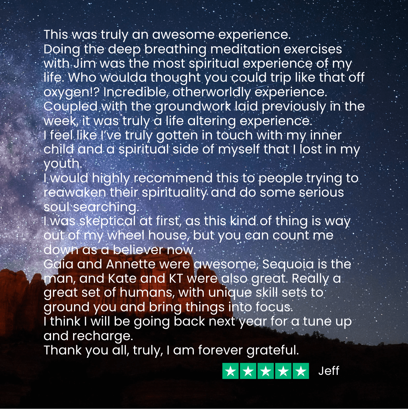 ssa testimonial - jeff Jeff says, "I was skeptical at first, but my Soul Adventure was truly an awesome experience. Doing the deep breathing was the most spiritual experience of my life. Who woulda thought you could trip like that off oxygen!? Incredible, otherworldly experience. Coupled with the groundwork laid previously in the week, it was truly a life altering experience."