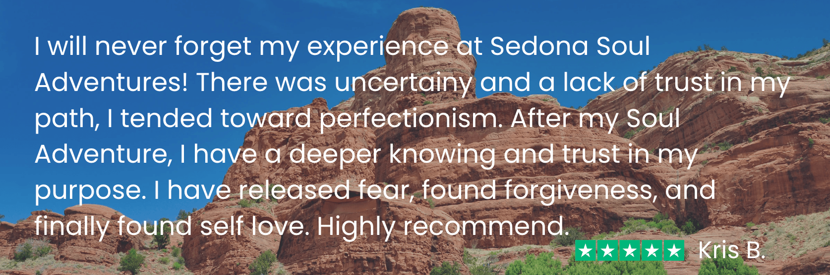 ssa testimonial-kris b v2 Kris says before my Soul Adventure I “was uncertain and had a lack of trust in my path. After my Soul Adventure, I have a deeper knowing and trust in my purpose. I have released fear, found forgiveness, and finally found self love.”